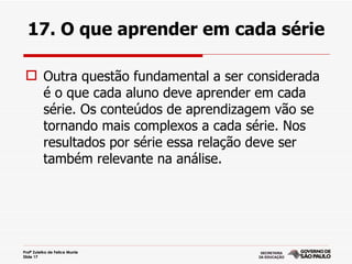 17. O que aprender em cada série

  Outra questão fundamental a ser considerada
   é o que cada aluno deve aprender em cada
   série. Os conteúdos de aprendizagem vão se
   tornando mais complexos a cada série. Nos
   resultados por série essa relação deve ser
   também relevante na análise.




Profª Zuleika de Felice Murrie
Slide 17
 