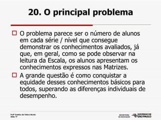 20. O principal problema

  O problema parece ser o número de alunos
   em cada série / nível que consegue
   demonstrar os conhecimentos avaliados, já
   que, em geral, como se pode observar na
   leitura da Escala, os alunos apresentam os
   conhecimentos expressos nas Matrizes.
  A grande questão é como conquistar a
   equidade desses conhecimentos básicos para
   todos, superando as diferenças individuais de
   desempenho.

Profª Zuleika de Felice Murrie
Slide 19
 