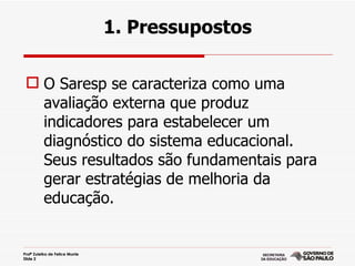 1. Pressupostos

  O Saresp se caracteriza como uma
   avaliação externa que produz
   indicadores para estabelecer um
   diagnóstico do sistema educacional.
   Seus resultados são fundamentais para
   gerar estratégias de melhoria da
   educação.


Profª Zuleika de Felice Murrie
Slide 2
 