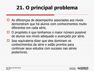 21. O principal problema

  As diferenças de desempenho associadas aos níveis
   demonstram que há alunos com conhecimentos muito
   diferentes em cada série.
  O propósito é que tenhamos o maior número possível
   de alunos nos níveis adequado e avançado por série.
  Isso equivaleria dizer que eles dominam os
   conhecimentos da série e estão prontos para
   continuar seus estudos com sucesso nas séries
   posteriores.



Profª Zuleika de Felice Murrie
Slide 20
 
