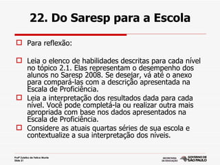 22. Do Saresp para a Escola

  Para reflexão:

  Leia o elenco de habilidades descritas para cada nível
   no tópico 2.1. Elas representam o desempenho dos
   alunos no Saresp 2008. Se desejar, vá até o anexo
   para compará-las com a descrição apresentada na
   Escala de Proficiência.
  Leia a interpretação dos resultados dada para cada
   nível. Você pode completá-la ou realizar outra mais
   apropriada com base nos dados apresentados na
   Escala de Proficiência.
  Considere as atuais quartas séries de sua escola e
   contextualize a sua interpretação dos níveis.

Profª Zuleika de Felice Murrie
Slide 21
 