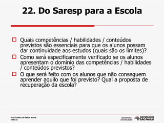 22. Do Saresp para a Escola


  Quais competências / habilidades / conteúdos
   previstos são essenciais para que os alunos possam
   dar continuidade aos estudos (quais são os limites)?
  Como será especificamente verificado se os alunos
   apresentam o domínio das competências / habilidades
   / conteúdos previstos?
  O que será feito com os alunos que não conseguem
   aprender aquilo que foi previsto? Qual a proposta de
   recuperação da escola?




Profª Zuleika de Felice Murrie
Slide 22
 