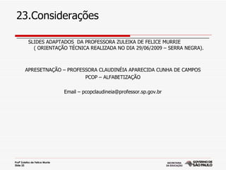 23.Considerações
 ______________________________________________________________________
     SLIDES ADAPTADOS DA PROFESSORA ZULEIKA DE FELICE MURRIE
       ( ORIENTAÇÃO TÉCNICA REALIZADA NO DIA 29/06/2009 – SERRA NEGRA).



        APRESETNAÇÃO – PROFESSORA CLAUDINÉIA APARECIDA CUNHA DE CAMPOS
                             PCOP – ALFABETIZAÇÃO

                                 Email – pcopclaudineia@professor.sp.gov.br




Profª Zuleika de Felice Murrie
Slide 23
 