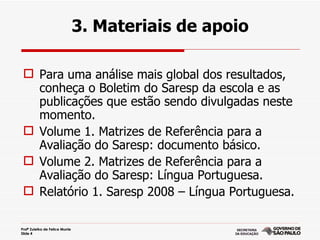 3. Materiais de apoio

  Para uma análise mais global dos resultados,
   conheça o Boletim do Saresp da escola e as
   publicações que estão sendo divulgadas neste
   momento.
  Volume 1. Matrizes de Referência para a
   Avaliação do Saresp: documento básico.
  Volume 2. Matrizes de Referência para a
   Avaliação do Saresp: Língua Portuguesa.
  Relatório 1. Saresp 2008 – Língua Portuguesa.

Profª Zuleika de Felice Murrie
Slide 4
 