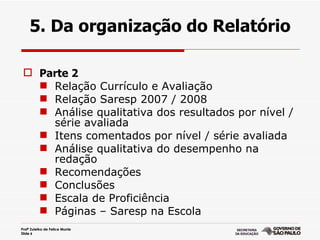 5. Da organização do Relatório

  Parte 2
    Relação Currículo e Avaliação
    Relação Saresp 2007 / 2008
    Análise qualitativa dos resultados por nível /
     série avaliada
    Itens comentados por nível / série avaliada
    Análise qualitativa do desempenho na
     redação
    Recomendações
    Conclusões
    Escala de Proficiência
    Páginas – Saresp na Escola
Profª Zuleika de Felice Murrie
Slide 6
 