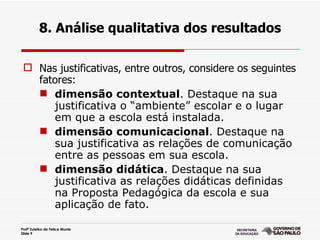 8. Análise qualitativa dos resultados

  Nas justificativas, entre outros, considere os seguintes
   fatores:
    dimensão contextual. Destaque na sua
      justificativa o “ambiente” escolar e o lugar
      em que a escola está instalada.
    dimensão comunicacional. Destaque na
      sua justificativa as relações de comunicação
      entre as pessoas em sua escola.
    dimensão didática. Destaque na sua
      justificativa as relações didáticas definidas
      na Proposta Pedagógica da escola e sua
      aplicação de fato.

Profª Zuleika de Felice Murrie
Slide 9
 