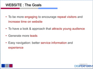 WEBSITE : The Goals
• To be more engaging to encourage repeat visitors and
increase time on website
• To have a look & approach that attracts young audience
• Generate more leads
• Easy navigation: better service information and
experience
 