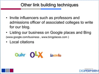 Other link building techniques
• Invite influencers such as professors and
admissions officer of associated colleges to write
for our blog.
• Listing our business on Google places and Bing
(www.google.com/business , www.bingplaces.com )
• Local citations
 