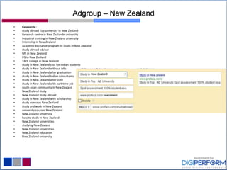 Adgroup – New Zealand
• Keywords :
• study abroad Top university in New Zealand
• Research centre in New Zealandn university
• Industrial training in New Zealand university
• Internship in New Zealand
• Academic exchange program to Study in New Zealand
• study abroad advisor
• MS in New Zealand
• PG in New Zealand
• TAFE college in New Zealand
• study in New Zealand cost for indian students
• study in New Zealand without ielts
• study in New Zealand after graduation
• study in New Zealand Indian consultants
• study in New Zealand after 10th
• study in New Zealand with part time job
• south asian community in New Zealand
• New Zealand study
• New Zealand study abroad
• study in New Zealand with scholarship
• study overseas New Zealand
• study and work in New Zealand
• university courses New Zealand
• New Zealand university
• how to study in New Zealand
• New Zealand universities
• studying New Zealand
• New Zealand universities
• New Zealand education
• New Zealand university
 