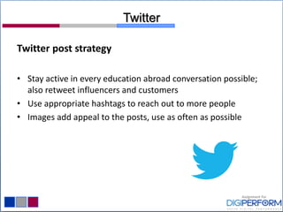Twitter
Twitter post strategy
• Stay active in every education abroad conversation possible;
also retweet influencers and customers
• Use appropriate hashtags to reach out to more people
• Images add appeal to the posts, use as often as possible
 