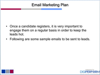 Email Marketing Plan
• Once a candidate registers, it is very important to
engage them on a regular basis in order to keep the
leads hot.
• Following are some sample emails to be sent to leads.
 
