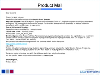 Product Mail
Dear Student,
Thanks for your interest.
Please find the brief summary of our Products and Services.
About the program: The Study Abroad Program from Profecs Education is a program designed to help you understand
and master the various aspects of studying abroad. The program is designed and developed by leading education
consultants with over 10+ years of experience.
Course Delivery and Structure :
Please find the attached PPT for course contents.
Course Fees: 25000 ( Including Taxes)
Promo code: MAGE_CP_MASS_971
Enrolment procedure: Please visit http://profecs.com/studyabroad/apply and complete the registration and enrolment
process. Please select your desired program in program discipline and in program name. Fees can be paid by Credit
Card, Debit Card or through Net Banking.
You can also watch the following webinar link for more details about the course
http://vimeo.com/85149333
About Us :
Profecs Education is into counseling Students & providing optimum Solution for Higher Studies Abroad. Profecs has
been associated with helping students to fulfill their dream of studying abroad for the last 10 years.
Our prime motto is to assist you with the right courses & right set of universities.
For any queries please reach me to this number +91-999999999
Warm Regards,
Profecs Team
 