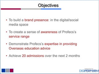 Objectives
• To build a brand presence: in the digital/social
media space
• To create a sense of awareness of Profecs’s
service range
• Demonstrate Profecs’s expertise in providing
Overseas education advice
• Achieve 20 admissions over the next 2 months
 