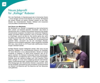 10


     Neues Jobprofil
     für „Kollege“ Roboter
     Ob in der Fabrikhalle, im Operationssaal oder im heimischen Garten
     – immer häufiger kommen heute Roboter zum Einsatz. Mit Abstand
     die meisten Roboter auf diesem Planeten arbeiten an den Fließ-
     bändern der industrialisierten Staaten. Weltweit sind inzwischen
     rund eine Million Industrieroboter installiert.

     Vom Diener zum Mitarbeiter
     Der Wortstamm von „Roboter“ ist abgeleitet aus dem tschechischen
     Wort „robota“ und bedeutet übersetzt „Fronarbeit“, also Arbeit im
     Dienste eines Herrn. In diesem Sinne werden heute auch die meisten
     Industrieroboter eingesetzt. Ihre Stärke ist es, bestimmte Tätigkeiten
     wieder und wieder exakt auszuführen, ohne zu ermüden und ohne
     zu hinterfragen, warum sie dies tun. Sie machen genau das, wofür
     sie gebaut und programmiert wurden. Verlangt man von ihnen eine
     andere Tätigkeit, weil sich zum Beispiel die Kundenbedürfnisse
     geändert haben, verursacht das bei den derzeitigen Roboter-
     systemen enorme Adaptierungskosten. Diese mangelnde Flexibilität
     führt dazu, dass derzeit nur 25 Prozent aller zielführenden Anwen-
     dungen robotisiert werden.

     Künftige Roboter müssen intelligenter werden. Aber wann ist eine
     Maschine intelligent? Ein entscheidendes Kriterium ist Flexibilität.
     Für einen Menschen ist es selbstverständlich, flexibel auf äußere
     Umstände zu reagieren. Er denkt immer funktional, also am Er-
     gebnis orientiert. Um Robotern funktionales Denken beizubringen,
     müssen Mensch und Maschine Hand in Hand zusammenarbeiten.
     Deshalb muss der stählerne Kollege auch über kognitive Fähig-
     keiten verfügen. Er muss seine Umgebung bewusst wahrnehmen,
     eigene Positionsänderungen entsprechend planen, ja sogar mög-
     liche Bewegungen des menschlichen Partners vorausahnen. Denn
     als die wichtigste Voraussetzung einer fruchtbaren Zusammenarbeit
     von Mensch und Maschine gilt: Die Maschine darf den Menschen
     nicht gefährden.




     INNOVATIONS IN PRODUCTION
 