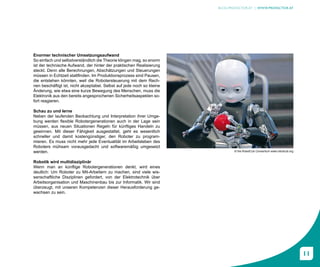 BLOG.PROFACTOR.AT | WWW.PROFACTOR.AT




Enormer technischer Umsetzungsaufwand
So einfach und selbstverständlich die Theorie klingen mag, so enorm
ist der technische Aufwand, der hinter der praktischen Realisierung
steckt. Denn alle Berechnungen, Abschätzungen und Steuerungen
müssen in Echtzeit stattfinden. Im Produktionsprozess sind Pausen,
die entstehen könnten, weil die Robotersteuerung mit dem Rech-
nen beschäftigt ist, nicht akzeptabel. Selbst auf jede noch so kleine
Änderung, wie etwa eine kurze Bewegung des Menschen, muss die
Elektronik aus den bereits angesprochenen Sicherheitsaspekten so-
fort reagieren.

Schau zu und lerne
Neben der laufenden Beobachtung und Interpretation ihrer Umge-
bung werden flexible Robotergenerationen auch in der Lage sein
müssen, aus neuen Situationen Regeln für künftiges Handeln zu
gewinnen. Mit dieser Fähigkeit ausgestattet, geht es wesentlich
schneller und damit kostengünstiger, den Roboter zu program-
mieren. Es muss nicht mehr jede Eventualität im Arbeitsleben des
Roboters mühsam vorausgedacht und softwaremäßig umgesetzt
werden.                                                                        © the RobotCub Consortium www.robotcub.org


Robotik wird multidisziplinär
Wenn man an künftige Robotergenerationen denkt, wird eines
deutlich: Um Roboter zu Mit-Arbeitern zu machen, sind viele wis-
senschaftliche Disziplinen gefordert, von der Elektrotechnik über
Arbeitsorganisation und Maschinenbau bis zur Informatik. Wir sind
überzeugt, mit unseren Kompetenzen dieser Herausforderung ge-
wachsen zu sein.




                                                                                                                            11
 