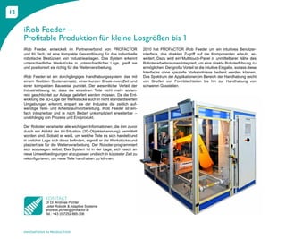 12


     iRob Feeder –
     Profitable Produktion für kleine Losgrößen bis 1
     iRob Feeder, entwickelt im Partnerverbund von PROFACTOR               2010 hat PROFACTOR iRob Feeder um ein intuitives Benutzer-
     und IH Tech, ist eine kompakte Gesamtlösung für das individuelle      interface, das direkten Zugriff auf die Komponenten erlaubt, er-
     robotische Bestücken von Industrieanlagen. Das System erkennt         weitert. Dazu wird ein Multitouch-Panel in unmittelbarer Nähe des
     unterschiedliche Werkstücke in unterschiedlicher Lage, greift sie     Roboterarbeitsraumes integriert, um eine direkte Roboterführung zu
     und positioniert sie richtig für die Weiterverarbeitung.              ermöglichen. Der große Vorteil ist die intuitive Eingabe, sodass diese
                                                                           Interfaces ohne spezielle Vorkenntnisse bedient werden können.
     iRob Feeder ist ein durchgängiges Handhabungssystem, das mit          Das Spektrum der Applikationen im Bereich der Handhabung reicht
     einem flexiblen Systemeinsatz, einer kurzen Break-even-Zeit und       von Greifen von Formblechteilen bis hin zur Handhabung von
     einer kompakten Bauweise punktet. Der wesentliche Vorteil der         schweren Gussteilen.
     Industrielösung ist, dass die einzelnen Teile nicht mehr sorten-
     rein geschlichtet zur Anlage geliefert werden müssen. Da die Ent-
     wicklung die 3D-Lage der Werkstücke auch in nicht standardisierten
     Umgebungen erkennt, erspart sie der Industrie die zeitlich auf-
     wendige Teile- und Arbeitsraumvorbereitung. iRob Feeder ist ein-
     fach integrierbar und je nach Bedarf unkompliziert erweiterbar –
     unabhängig von Prozess und Endprodukt.

     Der Roboter verarbeitet alle wichtigen Informationen, die ihm zuvor
     durch ein Abbild der Ist-Situation (3D-Objekterkennung) vermittelt
     worden sind. Sobald er weiß, um welche Teile es sich handelt und
     in welcher Lage sich diese befinden, ergreift er die Werkstücke und
     platziert sie für die Weiterverarbeitung. Der Roboter programmiert
     sich sozusagen selbst. Das System ist in der Lage, sich rasch an
     neue Umweltbedingungen anzupassen und sich in kürzester Zeit zu
     rekonfigurieren, um neue Teile handhaben zu können.




                 KONTAKT
                 DI Dr. Andreas Pichler
                 Leiter Robotik & Adaptive Systeme
                 andreas.pichler@profactor.at
                 Tel.: +43 (0)7252 885-306




     INNOVATIONS IN PRODUCTION
 