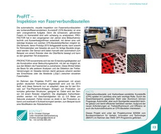 BLOG.PROFACTOR.AT | WWW.PROFACTOR.AT




ProFIT –
Inspektion von Faserverbundbauteilen
Die automatische, visuelle Inspektion von Faserverbundbauteilen
wie kohlenstofffaserverstärktem Kunststoff (CFK-Bauteile) ist eine
sehr unangenehme Aufgabe. Denn die schwarzen, glänzenden
Fasern im Kamerabild sind sehr schwierig zu analysieren. PRO-
FACTOR hat in den vergangenen vier Jahren eine Bildaufnahme-
technik und Auswertealgorithmen entwickelt, mit denen eine voll-
ständige Analyse von solchen CFK-Bauteiloberflächen möglich ist.
Die Sensorik, deren Prototyp 2010 fertiggestellt wurde, kann sowohl
für Rohmaterialien wie Gewebe als auch für fertige Bauteile einge-
setzt werden. Der Sensor wird dabei manuell oder automatisch zum
Beispiel von einem Roboter über die Oberfläche bewegt und kann
so den gesamten Teil analysieren.

PROFACTOR konzentrierte sich bei den Entwicklungstätigkeiten auf
die Konstruktion einer Beleuchtungstechnik, mit der es möglich ist,
aus den Bildern die Faserwinkel zu extrahieren. Diese Winkel bilden
die Basis für alle weiteren Analysen und die Detektion der Fehler.
Verzerrungen im Gewebe können damit genauso erkannt werden
wie Einschlüsse oder die Abstände („Gap“) zwischen einzelnen
Fasermatten.

Im Rahmen des Projektes ProFIT, das gemeinsam mit einem
großen deutschen Konsortium abgewickelt wird und bis 2013
läuft, wird diese Sensorik nun so adaptiert, dass sie für den Ein-
satz auf Tow-Placement-Anlagen, Anlagen zur Produktion von
komplex geformten Strukturen, geeignet ist. Dabei wird der Sen-         FACTS
sor mit einem Roboter mitgeführt. Die abgelegten Karbonfaser-           Faserverbundbauteile und Karbonfaser-verstärkte Kunststoffe
streifen werden mit Geschwindigkeiten bis zu 0,6 Meter pro              (CFK) spielen im Leichtbau eine sehr wichtige Rolle. Durch die
Sekunde analysiert. Fehler können so direkt in der Produktion er-       Gewichtsersparnis gegenüber Stahl oder Aluminium können
kannt und eventuell in Echtzeit korrigiert werden, zum Beispiel durch   Flugzeuge, Automobile, aber auch Sportgeräte wesentlich leich-
eine Modifikation der Roboterbahnen.                                    ter gebaut und damit effizienter betrieben werden. Aufgrund der
                                                                        neuen Anforderungen an Treibstoffverbrauch und Effizienz ist
                                                                        auch die Automobilindustrie an CFK-Bauteilen interessiert.
             KONTAKT
             DI Dr. Christian Eitzinger                                 Dieses Projekt wird unter der Projektnummer 825594 vom
             Leiter Industrielle Bildverarbeitung                       Bundesministerium für Verkehr, Innovation und Technologie
             christian.eitzinger@profactor.at                           (BMVIT) im Rahmen des TAKE OFF-Programms gefördert.
             Tel.: +43 (0)7252 885-250



                                                                                                                                          13
 