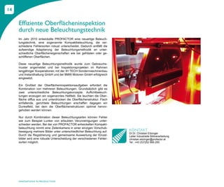 14


     Effiziente Oberflächeninspektion
     durch neue Beleuchtungstechnik
     Im Jahr 2010 entwickelte PROFACTOR eine neuartige Beleuch-
     tungstechnik, eine sogenannte Kompaktbeleuchtung, die ver-
     schiedene Fehlersorten robust unterscheidet. Dadurch entfällt die
     aufwendige Adaptierung der Beleuchtungsmethodik an unter-
     schiedliche Oberflächeneigenschaften wie bei gefrästen oder ge-
     schliffenen Oberflächen.

     Diese neuartige Beleuchtungsmethodik wurde zum Gebrauchs-
     muster angemeldet und bei Inspektionsprojekten im Rahmen
     langjähriger Kooperationen mit der IH TECH Sondermaschinenbau
     und Instandhaltung GmbH und der BMW Motoren GmbH erfolgreich
     eingesetzt.

     Ein Großteil der Oberflächeninspektionsaufgaben erfordert die
     Kombination von mehreren Beleuchtungen. Grundsätzlich gibt es
     zwei unterschiedliche Beleuchtungskonzepte: Auflichtbeleuch-
     tungen erzeugen ein sogenanntes Hellfeld. Sie leuchten die Ober-
     fläche diffus aus und unterdrücken die Oberflächenstruktur. Flach
     einfallende, gerichtete Beleuchtungen erschaffen dagegen ein
     Dunkelfeld, bei dem die Oberflächenstrukturen optimal hervor-
     gehoben werden können.

     Nur durch Kombination dieser Beleuchtungsarten können Fehler
     wie zum Beispiel Lunker von erlaubten Verunreinigungen unter-
     schieden werden. Bei der von PROFACTOR entwickelten Kompakt-
     beleuchtung nimmt eine Zeilenkamera in einer einzigen Vorschub-
     bewegung mehrere Bilder unter unterschiedlicher Beleuchtung auf.    KONTAKT
                                                                         DI Dr. Christian Eitzinger
     Durch die Registrierung und gemeinsame Auswertung der Einzel-       Leiter Industrielle Bildverarbeitung
     bilder wird eine robuste Unterscheidung der verschiedenen Fehler-   christian.eitzinger@profactor.at
     sorten möglich.                                                     Tel.: +43 (0)7252 885-250




     INNOVATIONS IN PRODUCTION
 