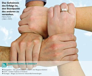 Das Geheimnis
des Erfolgs ist,
den Standpunkt
des anderen zu
verstehen.
Henry Ford
(1863 –1947)




        INNOVATIONS IN ENERGY
        2010
ì Energyplant – Der geschlossene Kreislauf in der Biogasproduktion
ì CCP – Carbon Capture in Products
ì Strohgas – Biogas aus Stroh für industrielle Anwendungen
 