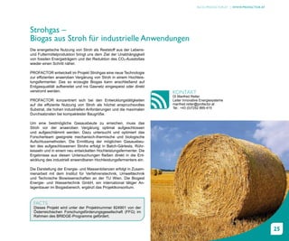 BLOG.PROFACTOR.AT | WWW.PROFACTOR.AT




Strohgas –
Biogas aus Stroh für industrielle Anwendungen
Die energetische Nutzung von Stroh als Reststoff aus der Lebens-
und Futtermittelproduktion bringt uns dem Ziel der Unabhängigkeit
von fossilen Energieträgern und der Reduktion des CO2-Ausstoßes
wieder einen Schritt näher.

PROFACTOR entwickelt im Projekt Strohgas eine neue Technologie
zur effizienten anaeroben Vergärung von Stroh in einem Hochleis-
tungsfermenter. Das so erzeugte Biogas kann anschließend auf
Erdgasqualität aufbereitet und ins Gasnetz eingespeist oder direkt
verstromt werden.                                                    KONTAKT
                                                                     DI Manfred Reiter
PROFACTOR konzentriert sich bei den Entwicklungstätigkeiten          Leiter Innovative Energiesysteme
auf die effiziente Nutzung von Stroh als höchst anspruchsvolles      manfred.reiter@profactor.at
Substrat, die hohen industriellen Anforderungen und die maximalen    Tel.: +43 (0)7252 885-415
Durchsatzraten bei kompaktester Baugröße.

Um eine bestmögliche Gasausbeute zu erreichen, muss das
Stroh vor der anaeroben Vergärung optimal aufgeschlossen
und aufgeschlämmt werden. Dazu untersucht und optimiert das
Forscherteam geeignete mechanisch-thermische und biologische
Aufschlussmethoden. Die Ermittlung der möglichen Gasausbeu-
ten des aufgeschlossenen Strohs erfolgt in Batch-Gärtests, Rühr-
kesseln und in einem neu entwickelten Hochleistungsfermenter. Die
Ergebnisse aus diesen Untersuchungen fließen direkt in die Ent-
wicklung des industriell anwendbaren Hochleistungsfermenters ein.

Die Darstellung der Energie- und Massenbilanzen erfolgt in Zusam-
menarbeit mit dem Institut für Verfahrenstechnik, Umwelttechnik
und Technische Biowissenschaften an der TU Wien. Die Biogest
Energie- und Wassertechnik GmbH, ein international tätiger An-
lagenbauer im Biogasbereich, ergänzt das Projektkonsortium.



  FACTS
  Dieses Projekt wird unter der Projektnummer 824901 von der
  Österreichischen Forschungsförderungsgesellschaft (FFG) im
  Rahmen des BRIDGE-Programms gefördert.


                                                                                                                           25
 
