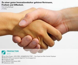 Zu einer guten Innovationskultur gehören Vertrauen,
Freiheit und Offenheit.
Hans-Jörg Bullinger
(*1944)




        PROFACTOR
        2010
ì Fem-Tech Project „WO+MEN_201  0@PROFACTOR“ – Vom Equal zum Best Gender Employer
ì PROFACTOR ist europaweit begehrter Forschungspartner
ì Finanzbericht 2010
ì Die PROFACTOR-Events 201 0
ì Publikationen 2010
 