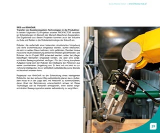 BLOG.PROFACTOR.AT | WWW.PROFACTOR.AT




SRS und RHADAR:
Transfer von Assistenzsystem-Technologien in die Produktion
In beiden folgenden EU-Projekten arbeitet PROFACTOR verstärkt
an Entwicklungen im Bereich der Mensch-Maschinen-Kooperation.
Die Ergebnisse aus diesen Projekten kommen auch der Industrie
zu Gute und fließen in die Robotertechnologie der Zukunft ein.

Roboter, die außerhalb einer bekannten strukturierten Umgebung
und ohne Sicherheitszaun eingesetzt werden, dürfen Menschen,
die sich im selben Raum befinden, nicht gefährden. Darüber hinaus
muss eine intuitive Bedienung einfaches Arbeiten gewährleisten. Die
Roboter, die im Projekt SRS entwickelt werden, sollen bei pflege-
bedürftigen Menschen eingesetzt werden, die über eine einge-
schränkte Bewegungsfreiheit verfügen. Für die Lösung komplexer
Aufgaben borgt sich der Roboter die Intelligenz der Personen aus
seiner unmittelbaren Umgebung aus. Er lernt mit und wird so zu-
nehmend intelligenter, bis er schließlich selbstständig seine Dienste
im Haushalt anbieten kann.

Projektziel von RHADAR ist die Entwicklung eines intelligenten
Rollstuhls, der den sicheren Weg selbstständig planen kann. Außer-
dem muss er in der Lage sein, mit Personen zu kommunizieren,
deren Grad der Behinderung unterschiedlich schwer ist. Diese
Technologie soll es Personen ermöglichen, ihren bisher einge-
schränkten Bewegungsradius wieder selbstständig zu vergrößern.




                                                                                                               29
 