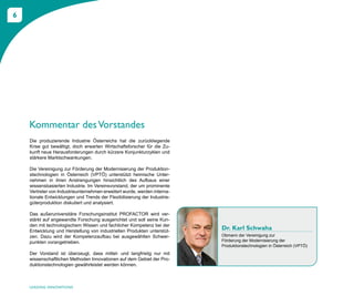 6




    Kommentar des Vorstandes
    Die produzierende Industrie Österreichs hat die zurückliegende
    Krise gut bewältigt, doch erwarten Wirtschaftsforscher für die Zu-
    kunft neue Herausforderungen durch kürzere Konjunkturzyklen und
    stärkere Marktschwankungen.

    Die Vereinigung zur Förderung der Modernisierung der Produktion-
    stechnologien in Österreich (VPTÖ) unterstützt heimische Unter-
    nehmen in ihren Anstrengungen hinsichtlich des Aufbaus einer
    wissensbasierten Industrie. Im Vereinsvorstand, der um prominente
    Vertreter von Industrieunternehmen erweitert wurde, werden interna-
    tionale Entwicklungen und Trends der Flexibilisierung der Industrie-
    güterproduktion diskutiert und analysiert.

    Das außeruniversitäre Forschungsinstitut PROFACTOR wird ver-
    stärkt auf angewandte Forschung ausgerichtet und soll seine Kun-
    den mit technologischem Wissen und fachlicher Kompetenz bei der
    Entwicklung und Herstellung von industriellen Produkten unterstüt-
                                                                           Dr. Karl Schwaha
    zen. Dazu wird der Kompetenzaufbau bei ausgewählten Schwer-            Obmann der Vereinigung zur
    punkten vorangetrieben.                                                Förderung der Modernisierung der
                                                                           Produktionstechnologien in Österreich (VPTÖ)
    Der Vorstand ist überzeugt, dass mittel- und langfristig nur mit
    wissenschaftlichen Methoden Innovationen auf dem Gebiet der Pro-
    duktionstechnologien gewährleistet werden können.



    LEADING INNOVATIONS
 
