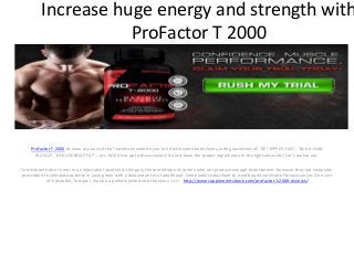 Increase huge energy and strength with
ProFactor T 2000
ProFactor T 2000 As soon as you visit the TestoNuke website you're hit with some bold claims, with guarantees of; ‘GET RIPPED FAST', ‘BUILD LEAN
MUSCLE', ‘REDUCE BODY FAT'… etc. Will it live up to those claims? Does it have the proper ingredients, in the right amounts? Let's realize out.
Testosterone also comes in an injectable liquid kind. Like gels, these medicine help men who not produce enough testosterone, however they are conjointly
prescribed to stimulate puberty in young men with a delayed onset of adulthood. Some ladies take them to treat bound varieties of breast cancer. One sort
of injectable, Testopel, may be a pellet injected into the skin.>>>>> http://www.supplementsbook.com/profactor-t-2000-reviews/
 
