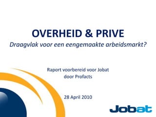 OVERHEID & PRIVEDraagvlak voor een eengemaakte arbeidsmarkt? Raport voorbereid voor Jobat door Profacts 28 April 2010 
