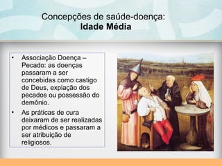 Concepções de saúde-doença:
Idade Média
• Associação Doença –
Pecado: as doenças
passaram a ser
concebidas como castigo
de Deus, expiação dos
pecados ou possessão do
demônio.
• As práticas de cura
deixaram de ser realizadas
por médicos e passaram a
ser atribuição de
religiosos.
 