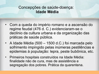 Concepções de saúde-doença:
Idade Média
• Com a queda do império romano e a ascensão do
regime feudal (476 d. C.) evidenciaram-se o
declínio da cultura urbana e da organização das
práticas de saúde pública.
• A Idade Média (500 – 1500 d.C.) foi marcada pelo
sofrimento impingido pelas inúmeras pestilências e
epidemias à população: lepra, peste bubônica, etc.
• Primeiros hospitais construídos na Idade Média:
finalidade não de cura, mas de assistência e
segregação dos pobres. Prática da quarentena.
 