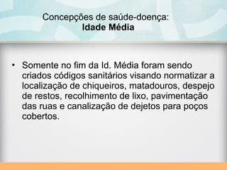 Concepções de saúde-doença:
Idade Média
• Somente no fim da Id. Média foram sendo
criados códigos sanitários visando normatizar a
localização de chiqueiros, matadouros, despejo
de restos, recolhimento de lixo, pavimentação
das ruas e canalização de dejetos para poços
cobertos.
 