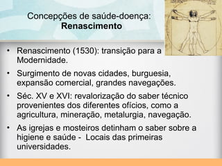 • Renascimento (1530): transição para a
Modernidade.
• Surgimento de novas cidades, burguesia,
expansão comercial, grandes navegações.
• Séc. XV e XVI: revalorização do saber técnico
provenientes dos diferentes ofícios, como a
agricultura, mineração, metalurgia, navegação.
• As igrejas e mosteiros detinham o saber sobre a
higiene e saúde - Locais das primeiras
universidades.
Concepções de saúde-doença:
Renascimento
 