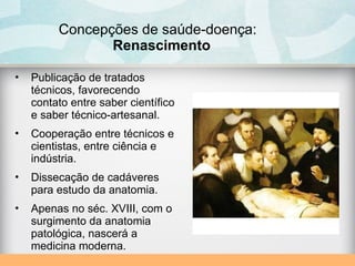Concepções de saúde-doença:
Renascimento
• Publicação de tratados
técnicos, favorecendo
contato entre saber científico
e saber técnico-artesanal.
• Cooperação entre técnicos e
cientistas, entre ciência e
indústria.
• Dissecação de cadáveres
para estudo da anatomia.
• Apenas no séc. XVIII, com o
surgimento da anatomia
patológica, nascerá a
medicina moderna.
 