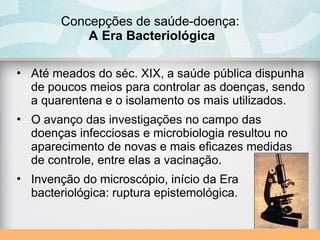 Concepções de saúde-doença:
A Era Bacteriológica
• Até meados do séc. XIX, a saúde pública dispunha
de poucos meios para controlar as doenças, sendo
a quarentena e o isolamento os mais utilizados.
• O avanço das investigações no campo das
doenças infecciosas e microbiologia resultou no
aparecimento de novas e mais eficazes medidas
de controle, entre elas a vacinação.
• Invenção do microscópio, início da Era
bacteriológica: ruptura epistemológica.
 