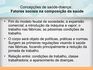 Concepções de saúde-doença:
Fatores sociais na composição da saúde
• Fim do modelo feudal de sociedade; a expansão
comercial; a introdução da máquina a vapor; o
trabalho nas fábricas; as péssimas condições de
trabalho.
• O corpo será objeto de políticas, práticas e normas.
Surgem as primeiras regulações visando à saúde
nas fábricas, focando principalmente a redução da
jornada de trabalho.
• Relação entre: condições de trabalho, classe
trabalhadora; e aparecimento de doenças.
 