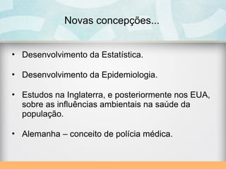 Novas concepções...
• Desenvolvimento da Estatística.
• Desenvolvimento da Epidemiologia.
• Estudos na Inglaterra, e posteriormente nos EUA,
sobre as influências ambientais na saúde da
população.
• Alemanha – conceito de polícia médica.
 
