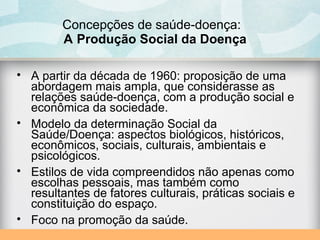 Concepções de saúde-doença:
A Produção Social da Doença
• A partir da década de 1960: proposição de uma
abordagem mais ampla, que considerasse as
relações saúde-doença, com a produção social e
econômica da sociedade.
• Modelo da determinação Social da
Saúde/Doença: aspectos biológicos, históricos,
econômicos, sociais, culturais, ambientais e
psicológicos.
• Estilos de vida compreendidos não apenas como
escolhas pessoais, mas também como
resultantes de fatores culturais, práticas sociais e
constituição do espaço.
• Foco na promoção da saúde.
 