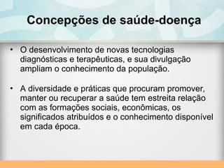 Concepções de saúde-doença
• O desenvolvimento de novas tecnologias
diagnósticas e terapêuticas, e sua divulgação
ampliam o conhecimento da população.
• A diversidade e práticas que procuram promover,
manter ou recuperar a saúde tem estreita relação
com as formações sociais, econômicas, os
significados atribuídos e o conhecimento disponível
em cada época.
 