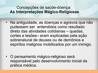 Concepções de saúde-doença:
As Interpretações Mágico-Religiosas
• Na antiguidade, as doenças e agravos que não
pudessem ser entendidos como resultado
direto das atividades cotidianas – quedas,
cortes e lesões– eram explicadas pela ação
sobrenatural de deuses ou de demônios e
espíritos malignos mobilizados por um inimigo.
• O pensamento mágico-religioso será
responsável pelo desenvolvimento inicial da
prática médica.
 