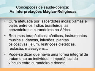 Concepções de saúde-doença:
As Interpretações Mágico-Religiosas
• Cura efetuada por sacerdotes incas; xamãs e
pajés entre os índios brasileiros; as
benzedeiras e curandeiros na África.
• Recursos terapêuticos: cânticos, instrumentos
musicais, danças, infusões, plantas
psicoativas, jejum, restrições dietéticas,
reclusão, massagens...
• Pode-se dizer que havia uma forma integral de
tratamento ao indivíduo – importância do
vínculo entre curandeiro e doente.
 