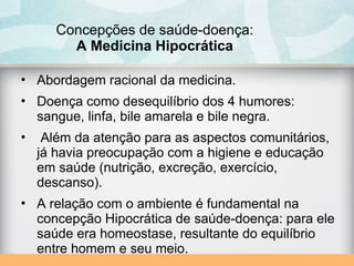 Concepções de saúde-doença:
A Medicina Hipocrática
• Abordagem racional da medicina.
• Doença como desequilíbrio dos 4 humores:
sangue, linfa, bile amarela e bile negra.
• Além da atenção para as aspectos comunitários,
já havia preocupação com a higiene e educação
em saúde (nutrição, excreção, exercício,
descanso).
• A relação com o ambiente é fundamental na
concepção Hipocrática de saúde-doença: para ele
saúde era homeostase, resultante do equilíbrio
entre homem e seu meio.
 