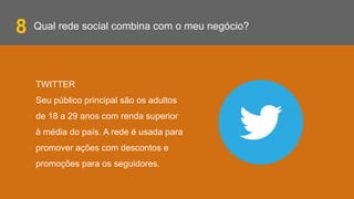 Qual rede social combina com o meu negócio?
TWITTER
Seu público principal são os adultos
de 18 a 29 anos com renda superior
à média do país. A rede é usada para
promover ações com descontos e
promoções para os seguidores.
8
 