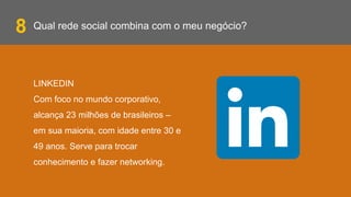 Qual rede social combina com o meu negócio?
LINKEDIN
Com foco no mundo corporativo,
alcança 23 milhões de brasileiros –
em sua maioria, com idade entre 30 e
49 anos. Serve para trocar
conhecimento e fazer networking.
8
 