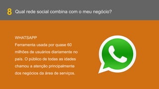 Qual rede social combina com o meu negócio?
WHATSAPP
Ferramenta usada por quase 60
milhões de usuários diariamente no
país. O público de todas as idades
chamou a atenção principalmente
dos negócios da área de serviços.
8
 
