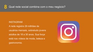 Qual rede social combina com o meu negócio?
INSTAGRAM
A rede registra 29 milhões de
usuários mensais, sobretudo jovens
adultos de 18 a 30 anos. Sua força
está nos vídeos de moda, beleza e
gastronomia.
8
 