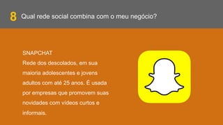 Qual rede social combina com o meu negócio?
SNAPCHAT
Rede dos descolados, em sua
maioria adolescentes e jovens
adultos com até 25 anos. É usada
por empresas que promovem suas
novidades com vídeos curtos e
informais.
8
 