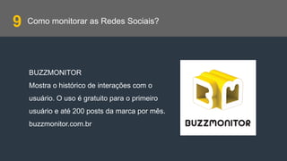 Como monitorar as Redes Sociais?
BUZZMONITOR
Mostra o histórico de interações com o
usuário. O uso é gratuito para o primeiro
usuário e até 200 posts da marca por mês.
buzzmonitor.com.br
9
 