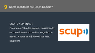 Como monitorar as Redes Sociais?
SCUP BY SPRINKLR
Focada em 13 redes sociais, classificando
os conteúdos como positivo, negativo ou
neutro. A partir de R$ 750,00 por mês.
scup.com
9
 