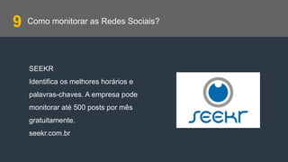 Como monitorar as Redes Sociais?
SEEKR
Identifica os melhores horários e
palavras-chaves. A empresa pode
monitorar até 500 posts por mês
gratuitamente.
seekr.com.br
9
 